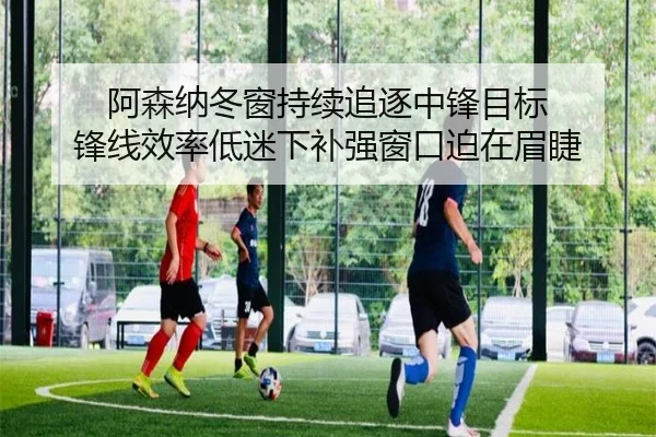阿森纳冬窗持续追逐中锋目标 锋线效率低迷下补强窗口迫在眉睫